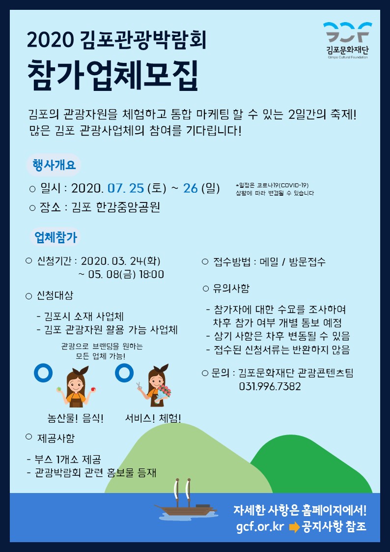 
2020 김포관광박람회
STR
김포문화재단
Gimpo Cultural Foundation
참가업체모집
김포의 관광자원을 체험하고 통합 마케팀 할 수 있는 2일간의 축제! 많은 김포 관광사업체의 참여를 기다립니다!
행사개요 ○ 일시 : 2020. 07. 25 (토) ~ 26 (일) ○ 장소 : 김포 한강중앙공원
일정은 루나(COVID-2)
삼활에 따라 변경될 수 있습니다.
업체참가
○ 접수방법 : 메일 / 방문접수
○ 신청기간 : 2020. 03. 24(화)
| ~ 05. 08(금) 18:00
○ 신청대상 - 김포시 소재 사업체 - 김포 관광자원 활용 가능 사업체
○ 유의사함 - 참가자에 대한 수요를 조사하여 | 차후 참가 여부 개별 통보 예정 - 상기 사함은 차후 변동될 수 있음 - 접수된 신청서류는 반환하지 않음
관광으로 브랜딩을 원하는 | 모든 업체 가능!
o
3.
○ 문의 : 김포문화재단 관광콘텐츠팀
031.996.7382
농산물! 음식! 서비스! 체험!! ○ 제공사항 - 부스 1개소 제공 - 관광박람회 관련 홍보물 등재
자세한 사항은 홈페이지에서!! gcf.or.kr | 공지사항 참조
