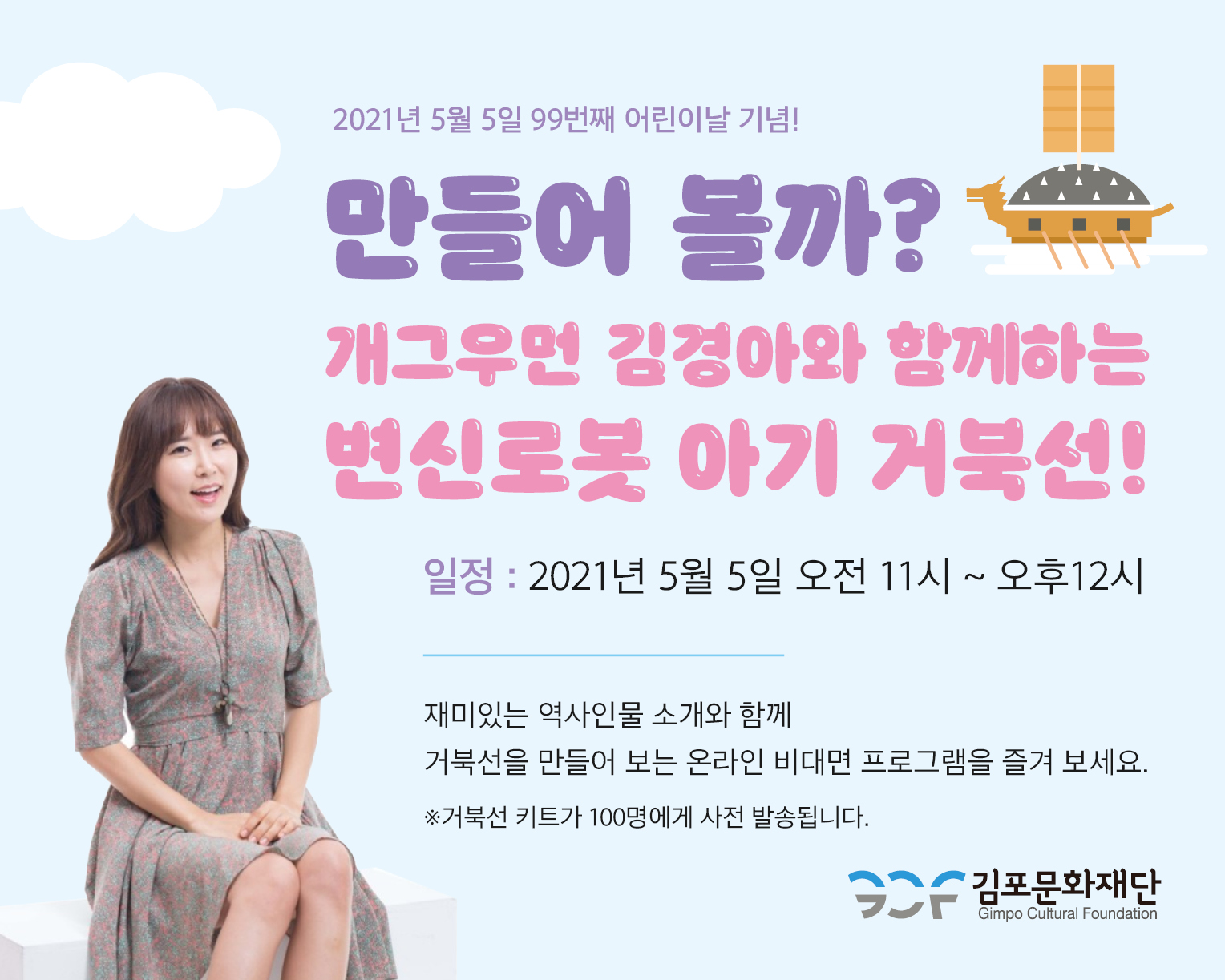 2021년 5월 5일 99번째 어린이날 기념! 만들어 볼까? 개그우먼 김경아와 함께하는 변신로봇 아기 거북선! 일정 : 2021년 5월 5일 오전 11시 ~ 오후12시. 재미있는 역사인물 소개와 함께 거북선을 만들어 보는 온라인 비대면 프로그램을 즐겨 보세요. 거북선 키트가 100명에게 사전 발송됩니다.