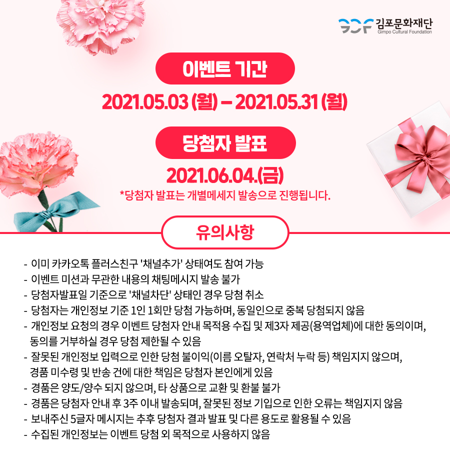 유의사항
-이미 카카오톡 플러스친구 \'채널추가\' 상태여도 참여가능
-이벤트 미션과 무관한 내용의 채팅메시지 발송 불가
-당첨자발표일 기준으로 \'채널차단\'상태인 경우 당첨 취소
-당첨자는 개인정보 기준 1인 1회만 당첨 가능하며, 동일인으로 중복 당첨되지 않음
-개인정보 요청의 경우 이벤트 당첨자 안내 목적용 수집 및 제3자 제공(용역업체)에 대한 동의이며, 동의를 거부하실 경우 당첨 제한될 수 있음
-잘못된 개인정보 입력으로 인한 당첨 불이익(이름 오탈자, 연락처 누락 등)책임지지 않으며, 경품 미수령 및 반송 건에 대한 책임은 당첨자 본인에게 있음.
-경품은 양도/양수 되지 않으며, 타 상품으로 교환 및 환불 불가
-경품은 당첨자 안내 후 3주 이내 발송되며, 잘못된 정보 기입으로 인한 오류는 책임지지 않음.
-보내주신 5글자 메시지는 추후 당첨자 결과 발표 및 다른 용도로 활용될 수 있음
-수집된 개인정보는 이벤트 당첨 외 목적으로 사용하지 않음