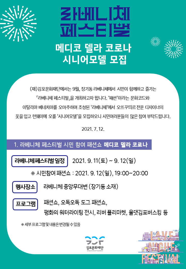 [라베니체 페스티벌-메디코 델라 코로나 시니어모델 모집]
(재)김포문화재단에서는 9월, 장기동 라베니체에서 시민이 함꼐하고 즐기는 \'라베니체 페스티벌\'을 개최하고자 합니다. \'패션\'이라는 문화코드와 이탈리아 베니치아를 오마주하여 조성된 \'라베니체\'에서 오뜨꾸띄르 전문 디자이너의 옷을 입고 런웨이를 오를 \'시니에모델\'을 모집하오니 시민여러분들의 많은 참여 부탁드립니다. 2021.7.12.
[1.라베니체 페스비벌 시민 참여 패션쇼 메디코 델라 코로나]
라베니체페스티벌 일정 : 2021.9.11 토 ~ 9.12 일 * 시민참여 패션쇼:2021.9.12일 19시부터 20시까지. 행사장소 : 라베니체 중앙무대변(장기동 소재) . 프로그램 : 패션쇼, 오독도독 도그 패션쇼, 평화의 워터라이팅 전시, 리버 플리마켓, 올댓김포버스킹 등 *세부 프로그램 및 내용은 변경될 수 있음.
