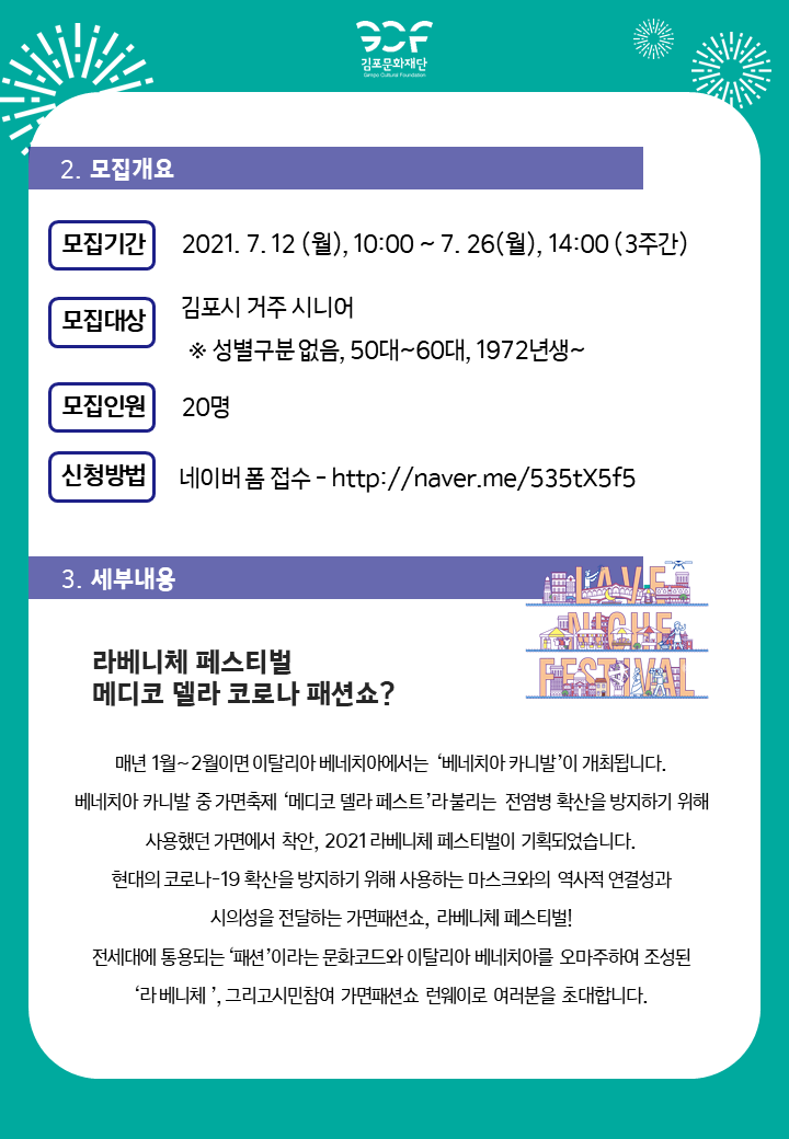 [2.모집개요]
모집기간:2021.7.12 월 10시부터 7.25 월 14시까지 3주간. 모집대상 김포시 거주 시니어(성별 구분없음, 50`60대, 1972년생부터). 모집인원 20명. 신청방법 네이버폼 접수-http://naver.me/535tX5f5
[3.세부내용]
라베니체 페스티벌 메디코 델라 코로나 패션쇼? 
매년 1월~2월이면 이탈리아 베네치아에서는 \'베네치아 카니발\'이 개최됩니다. 베네치아 카니발 중 가면축제 \'메디코 델라 페스토\'라 불리는 전염병 확산을 방지하기 위해 사용했던 가면에서 착안, 2021 라베니체 페스티벌이 기획되었습니다. 현대의 코로나19 확산을 방지하기 위해 사용하는 마스크와의 역사적 연결성과 시의성을 전달하는 가면패션쇼, 라베니체 페스티벌! 전시대에 통용되는 \'패션\'이라는 문화코드와 이탈리아 베네치아를 오마주하여 조성된 \'라베니체\', 그리고 시민 참여 가면 패션쇼 런웨이로 여러분을 초대합니다.