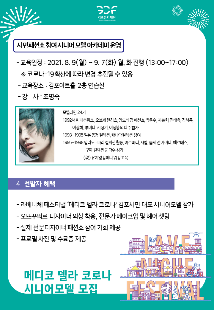시민패션쇼 참여 시니어 모델 아카데미 운영. -교육일정:2021.8.9(월) ~ 9.7(화) 월,화 진행(13:00~17:00).*코로나19 확산에 따라 변경 추진될 수 있음. -교육장소:김포아트홀 2층 연습실. -강사:조명숙.(모델라인 24기, 현 유지영컴퍼니 워킹 교육) 
[4.선발자 혜택]
-라베니체 페스티벌 \'메디코 델라 코로나\'김포시민 대표 시니어모델 참가. -오뜨꾸띄르 디자이너 의상 착용, 전문가 메이크업 및 헤어 셋팅 -실제 전문디자이너 패션쇼 참여 기회 제공 -프로필 사진 및 수료증 제공