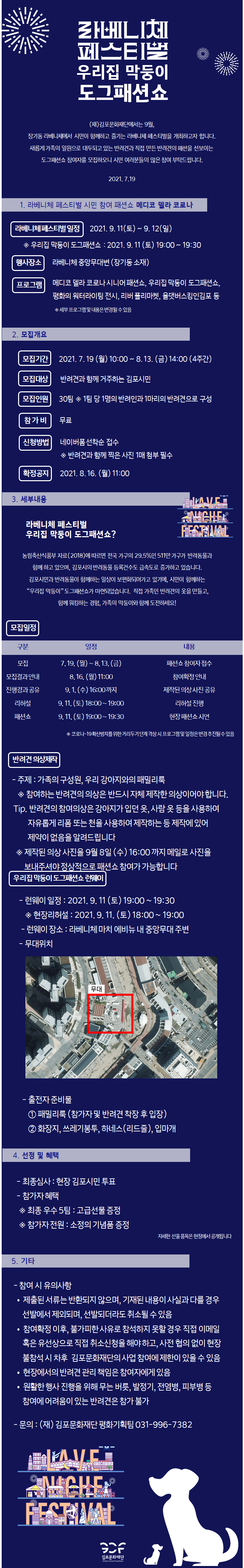 [라베니체 페스티벌 우리집 막둥이 도그패션쇼]
(재)김포문화재단에서는 9월, 장기동 라베니체에서 시민이 함께하고 즐기는 라베니체 페스티벌을 개최하고자 합니다. 새롭게 가족의 일원으로 대두되고 있는 반려견과 직접 만든 반려견의 패션을 선보이는 도그패션쇼 참여자를 모집하오니 시민 여러분들의 많은 참여 부탁드립니다. 2021.7.19

[1.라베니체 페스티벌 시민 참여 패션쇼 메디코 델라 코로나]
라베니체 페스티벌 일정:2021.9.11 토 ~ 9.12일 (*우리집 막둥이 도그패션쇼 : 2021.9.11토 19시~19:30).
행사장소:라베니체 중앙무대변(장기동 소재).
프로그램:메디코 델라 코로나 시니어 패션쇼, 우리집 막둥이 도그패션쇼, 평화의 워터라이팅 전시, 리버 플리마켓, 올댓버스킹인김포 등(*세부 프로그램 및 내용은 변경될 수 있음)

[2.모집개요]
모집기간:2021.7.19 월요일 10시~8.13 금요일 14시까지(4주간).
모집대상:반려견과 함께 거주하는 김포시민.
모집인원:30팀(1팀 당 1명의 반려인과 1마리의 1마리의 반려견으로 구성).
참가비:무료.
신청방법: 네이버폼 선착순 점수(반려견과 함께 찍은 사진 1매 첨부 필수).
확정공지 : 2021.8.16 월 11시

[3.세부내용]
라베니체 페스티벌 우리집 막둥이 도그패션쇼? 농림축산식품부 자료(2018)에 따르면 전국 가구의 29.5%인 511만 가구가 반려동물과 함께하고있으며, 김포시의 반려동물 등록건수도 급속도로 증가하고 있습니다. 김포시민과 반려동물이 함께하는 일상이 보편화되어가고 있기에, 시민이 함께하는 우리집 막둥이 도그 패션쇼가 마련되었습니다. 직접 가족인 반려견의 옷을 만들고, 함께 워킹하는 경험, 가족의 막둥이와 함께 도전하세요!
모집일정
-모집 7.19 월~8.13 금. 패션쇼 참여자 접수. -모집결과 안내:8.16월 11시 참여확정 안내. -진행경과 공유 9.1(수) 16시까지. 제작된 의상 사진 공유. -리허설:9.11토 18시~19시까지 리허설 진행. -패션쇼 9.11 토 19시~19:30까지 현장패션쇼 시연.(*코로나19 확산방지를 위한 거리두기 단계 격상 시 프로그램 및 일정은 변경 추진될 수 있음)
반려견 의상제작
-주제:가족의 구성원, 우리 강아지와의 패밀리룩(*참여하는 반려견의 의상은 반드시 자체 제작한 의상이어야 합니다.) 팁. 반려견의 참여의상은 강아지가 입던 옷, 사람 옷 등을 사용하여 자유롭게 리폼 또는 천을 사용하여 제작하는 등 제작에 있어 제약이 없음을 알려드립니다. *제작된 의상을 9월 8일 수요일 16시까지 메일로 사진을 보내주셔야 정상적으로 패션쇼 참여가 가능합니다.
우리집 막둥이 도그패션쇼 런웨이
-런웨이 일정:2021.9.11 토 19~19:30 *현장리허설 2021.9.11 토 18시~19시. -런웨이장소:라베니체 마치 에비뉴 내 중양무대 주변. -무대위치는 이미지에 표시한 위치.
-출전자 준비물: 1.패밀리룩(참가자 및 반려견 착장 후 입장) 2. 화장지, 쓰레기봉투, 하네스(리드줄),입마개

[4.선정 및 혜택]
-최종심사: 현장 김포시민 투표. -참가자 혜택: *최종 우수5팀: 고급 선물 증정. *참가자 전원:소정의 기념품 증정. 자세한 선물 품목은 현장에서 공개됩니다.

[5.기타]
-참여시 유의사항.
제출된 서류는 반환되지 않으며, 기재된 내용이 사실과 다를 경우 선발에서 제외되며, 선발되더라도 취소될 수 있음. 참여확정 이후 ,불가피한 사유로 참석하지 못할 경우 직접 이메일 혹은 유선상으로 직접 취소신청을 해야하고, 사전 협의 없이 현장 불참석 시 차후 김포문화재단의 사업 참여에 제한이 있을 수 있음. 현장에서의 반려견 관리 책임은 참여자에게 있음. 원활한 행사 진행을 위해 무는 버릇, 발정기, 전염병, 피부병 등 참여에 어려움이 있는 반려견은 참가 불가.
-문의:(재)김포문화재단 평화기획팀 031-996-7382