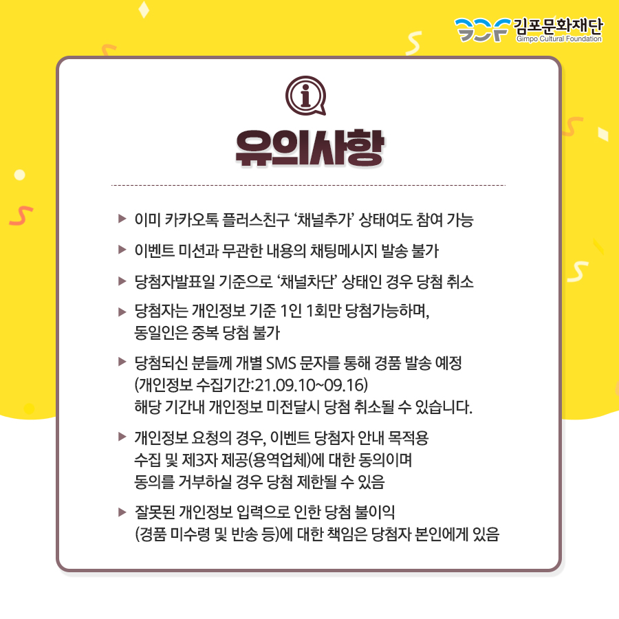 [유의사항]
이미 카카오톡 플러스친구 \'채널추가\' 상태여도 참여 가능. 이벤트 미션과 무관한 채팅메시지 발송 불가. 당첨발표일 기준으로 \'채널차단\' 상태인 경우 당첨 취소. 당첨자는 개인정보 기준 1인 1회만 당첨가능하며, 동일인은 중복 당첨 불가. 당첨되신 분들께 개별 SMS 문자를 통해 경품 발송 예정(개인정보 수집기간:21.09.10~09.16) 해당기간내 개인정보 미전달시 당첨 취소될 수 있습니다. 개인정보 요청의 경우, 이벤트 당첨자 안내 목적용 수집 및 제3자 제공(용역업체)에 대한 동의이며 동의를 거부하실 경우 당첨 제한될 수 있음. 잘못된 개인정보 입력으로 인한 당첨 불이익(경품 미수령 및 반송 등)에 대한 책임은 당첨자 본인에게 있음.


