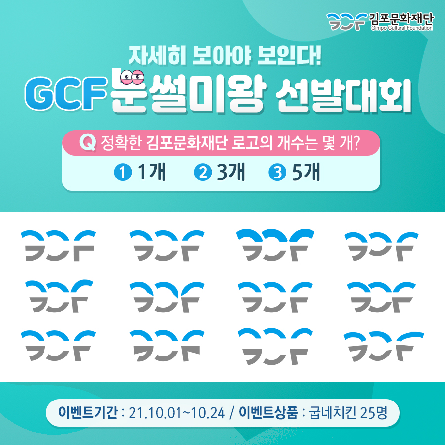 자세히 보아야 보인다! GCF 눈썰미왕 선발대회. 문제. 정확한 김포문화재단 로고의 개수는 몇개? 1. 1개 2. 3개. 3 5개.
이벤트기간: 21,10.01~10.24 / 이벤트상품:굽네치킨 25명