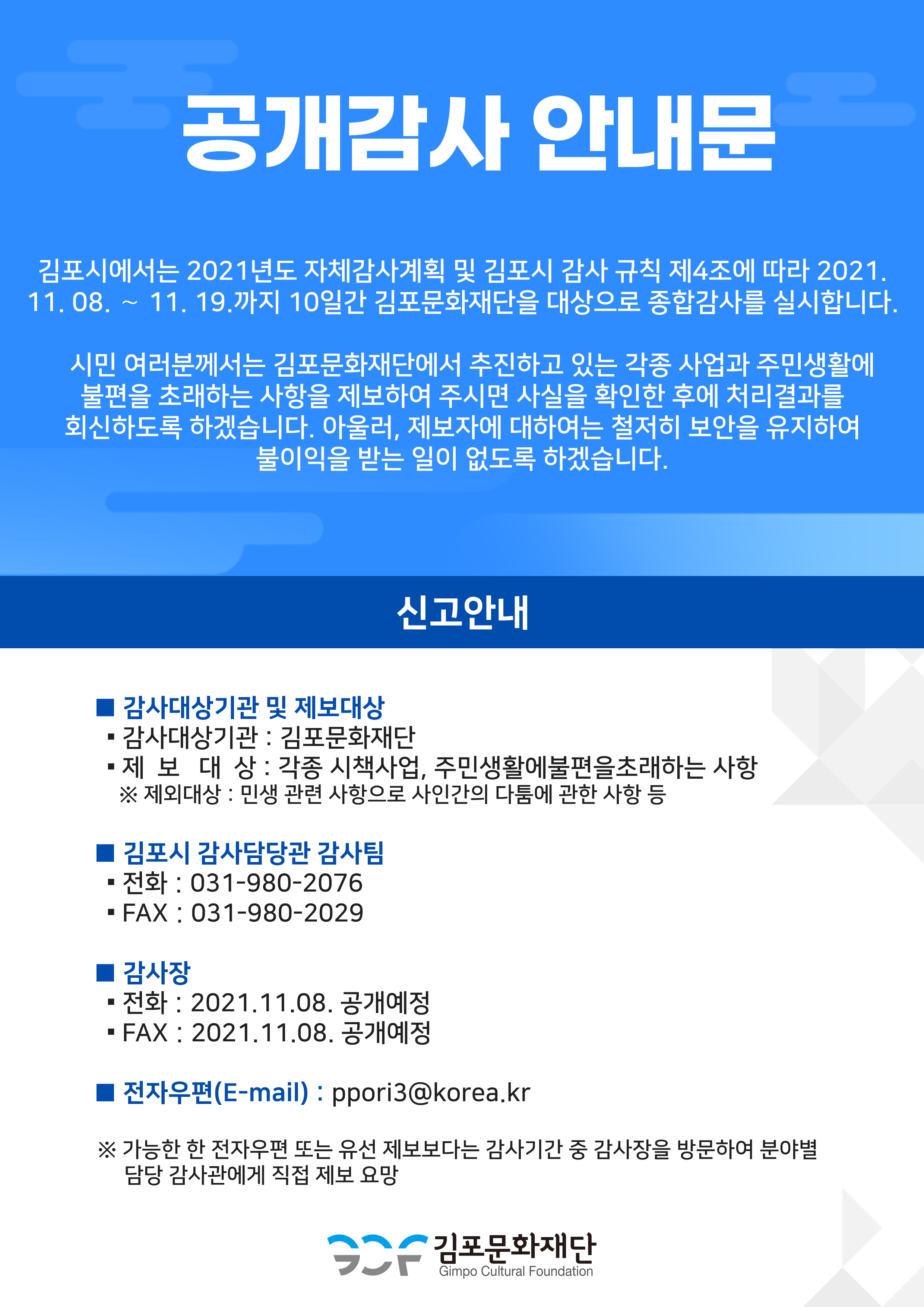 [공개감사 안내문] 
김포시에서는 2021년도 자체감사계획 및 김포시 감사 규칙 제4조에 따라 2021. 11. 08. ～ 11. 19.까지 10일간 김포문화재단을 대상으로 종합감사를 실시합니다.
시민 여러분께서는 김포문화재단에서 추진하고 있는 각종 사업과 주민생활에 불편을 초래하는 사항을 제보하여 주시면 사실을 확인한 후에 처리결과를 회신하도록 하겠습니다. 아울러, 제보자에 대하여는 철저히 보안을 유지하여 불이익을 받는 일이 없도록 하겠습니다.
[신고안내]
<감사대상기관 및 제보대상> 감사대상기간:김포문화재단.제보대상:각종 시책사업, 주민생활에 불편을 초래하는 사항.*제외대상:민생 관련 사항으로 사인 간의 다툼에 관한 사항 등.
<김포시 감사담당관 감사팀>전화 : 031-980-2076. 팩스:031-980-2029
<감사장>전화:2021.11.08 공개예정. 팩스:2021.11.08 공개예정.
<전자우편(email)>ppori3@korea.kr
*가능한 한 전자우편 또는 유선 제보보다는 감사기간 중 감사장을 방문하여 분야별 담당 감사관에게 직접 제보 요망