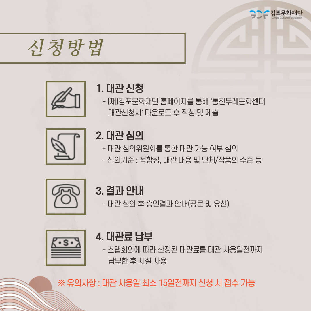 신청방법:
1. 대관신청- 김포문화재단 홈페이지를 통해 \'통진두레문화센터 대관신청서\' 다운로드 후 작성 및 제출.
2. 대관심의 - 대관 심의위원회를 통한 대관 가능 여부 심의. -심의기준:적합성, 대관 내용 및 단체/작품의 수준 등
3. 결과안내 - 대관 심의 후 승인결과 안내(공문 및 유선)
4. 대관료 납부-스탭회의에 따라 산정된 대관료를 대관 사용일 전 까지 납부한 후 시설 사용.
유의사항:대관 사용일 최소 15일전까지 신청 시 접수 가능