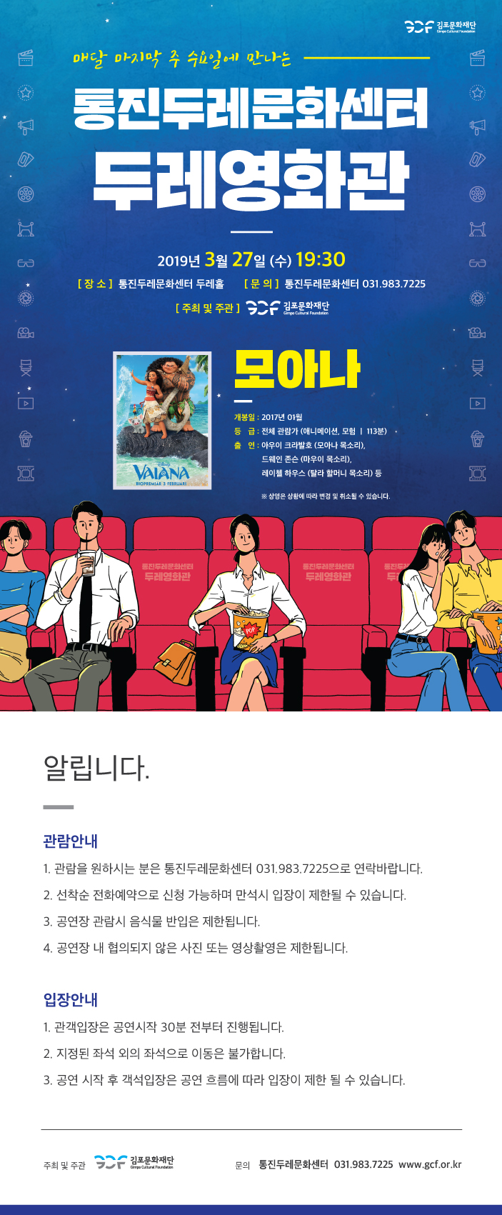 매달 마지막 주 수요일에 만나는 통진두레문화센터 두레영화관 2019년3월27일(수)19:30 [장소]통진두레문화센터 두레홀 [문의]통진두레문화센터 031.983.7225 [주최 및 주관]김포문화재단 모아나 개봉일:2017년01월 등급:전체 관람가(애니메이션, 모험|113분) 출연:아우이 크라발호(모아나 목소리), 드웨인 존슨(마우이 목소리), 레이첼 하우스(탈라 할머니 목소리) 등 *상영은 상황에 따라 변경 및 취소될 수 있습니다. 알립니다. 관람안내 1. 관람을 원하시는 분은 통진두레문화센터 031.983.7225으로 연락바랍니다. 2. 선착순 전화예약으로 신청 가능하며 만석시 입장이 제한될 수 있습니다. 3. 공연장 관람시 음식물 반입은 제한됩니다. 4. 공연장 내 협의되지 않은 사진 또는 영상촬영은 제한됩니다. 입장안내 1. 관객입장은 공연시작 30분 전부터 진행됩니다. 2. 지정된 좌석 외의 좌석으로 이동은 불가합니다. 3. 공연 시작 후 객석 입장은 공연 흐름에 따라 입장이 제한 될 수 있습니다.