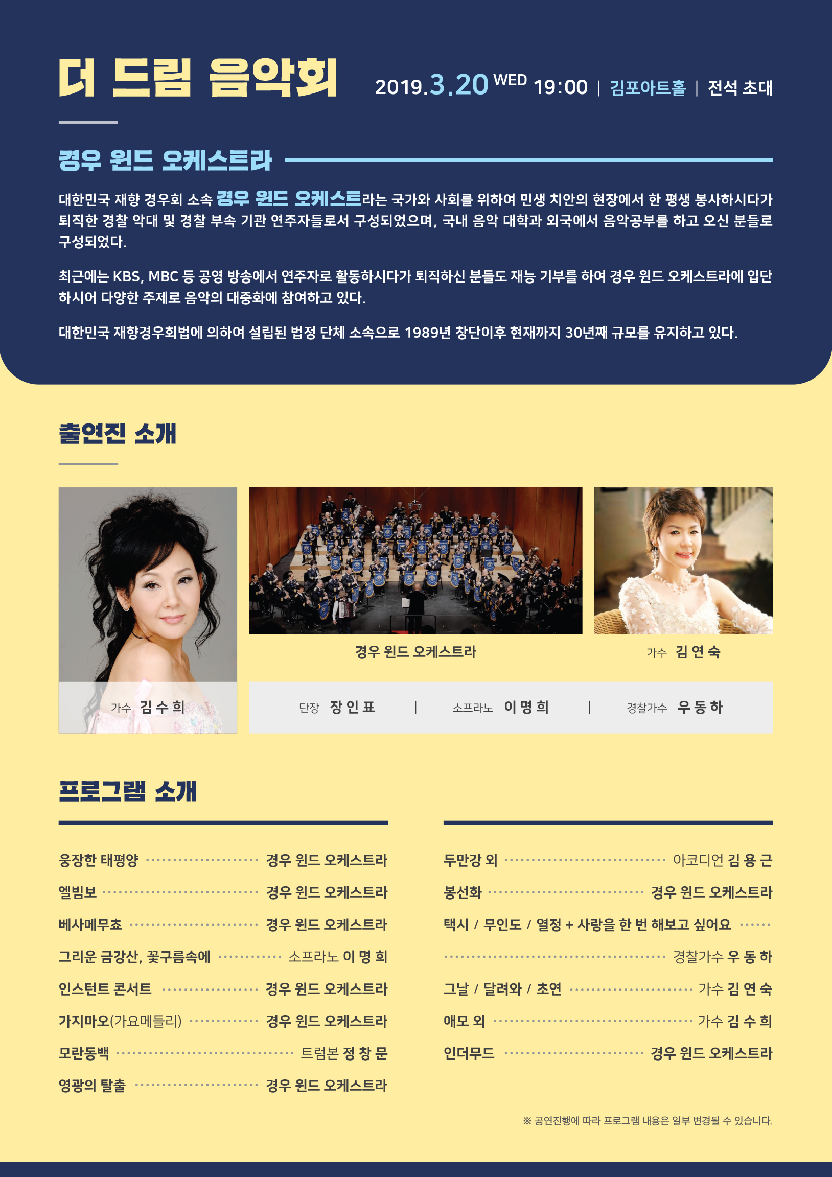 더 드림 음악회 2019.3.20 WED19:00 | 김포아트홀 | 전석 초대 경우 윈드 오케스트라 대한민국 재향 경우회 소속 경우 윈드 오케스트라는 국가와 사회를 윟여 민생 치안의 현장에서 한 평생 봉사하시다가 퇴직한 경찰 악대 및 경찰 부속 기관 연주자들로서 구성되었으며, 국내 음악 대학과 외국에서 음악공부를 하고 오신 분들로 구성되었다. 최근에는 KBS, MBC 등 공영 방송에서 연주자로 활동하시다가 퇴직하신 분들도 재능 기부를 하여 경우 윈드 오케스트라에 입단하시어 다양한 주제로 음악의 대중화에 참여하고 있다. 대한민국 재향경우회법에 의하여 설립된 법정 단체 소속으로 1989년 창단이후 현재까지 30년째 규모를 유지하고 있다. 출연진소개 | 가수 김수희 가수 김연숙 단장 장인표 소프라노 이명희 경찰가수 우동하 프로그램소개 | 웅장한 태평양-경우 윈드 오케스트라 엘빔보-경우 윈드 오케스트라 베사메무쵸-경우 윈드 오케스트라 그리운 금강산, 꽃구름속에-소프라노 이명희 인스턴트 콘서트-경우 윈드 오케스트라 가지마오(가요메들리)-경우 윈드 오케스트라 모란동백-트럼본 정창문 영광의 탈출-경우 윈드 오케스트라 두만강 외-아코디언 김용근 봉선화-경우 윈드 오케스트라 택시/무인도/열정+사랑을 한번 해보고 싶어요-경찰가수 우동하 그날/달려와/초연 가수 김연숙 애모 외-가수 김수희 인더무드-경우 윈드 오케스트라