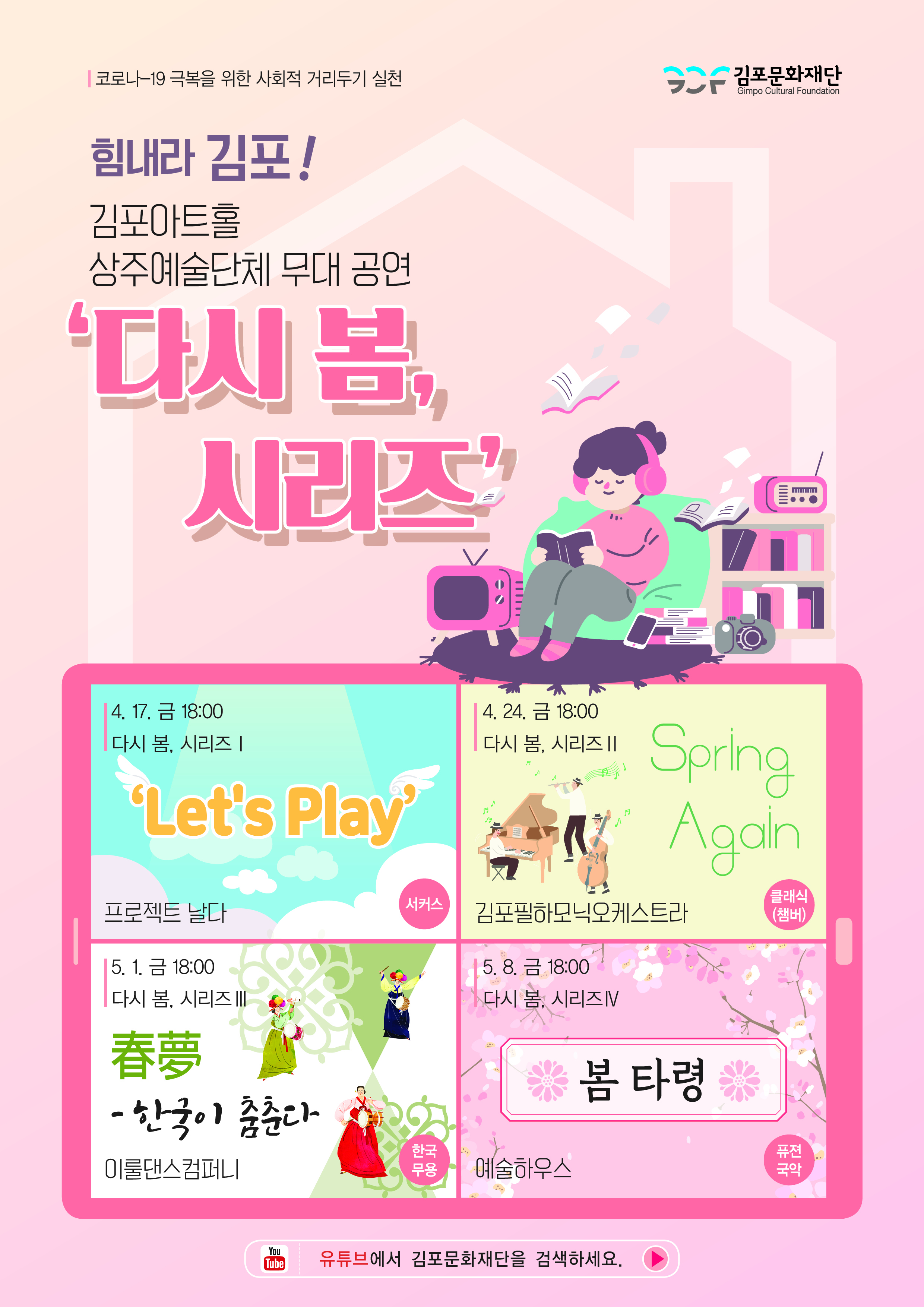 코로나-19 극복을 위한 사회적 거리두기 실천 | 힘내라 김포! 김포아트홀 상주예술단체 무대 공연 '다시 봄, 시리즈' | 다시 봄, 시리즈1 : 'Let's Play' 4.17.(금) 18:00 - 프로젝트 날다 (서커스) | 다시 봄, 시리즈2 : 'Spring Again' 4.24.(금) 18:00 - 김포필하모닉오케스트라(클래식 챔버) | 다시 봄, 시리즈3 : '한국이 춤춘다' 5.1.(금) 18:00 - 이룰댄스컴퍼니(한국무용)  | 다시 봄, 시리즈4 : '봄 타령' 5.8.(금) 18:00 - 예술하우스(퓨전국악) ※유튜브에서 김포문화재단을 검색하세요.