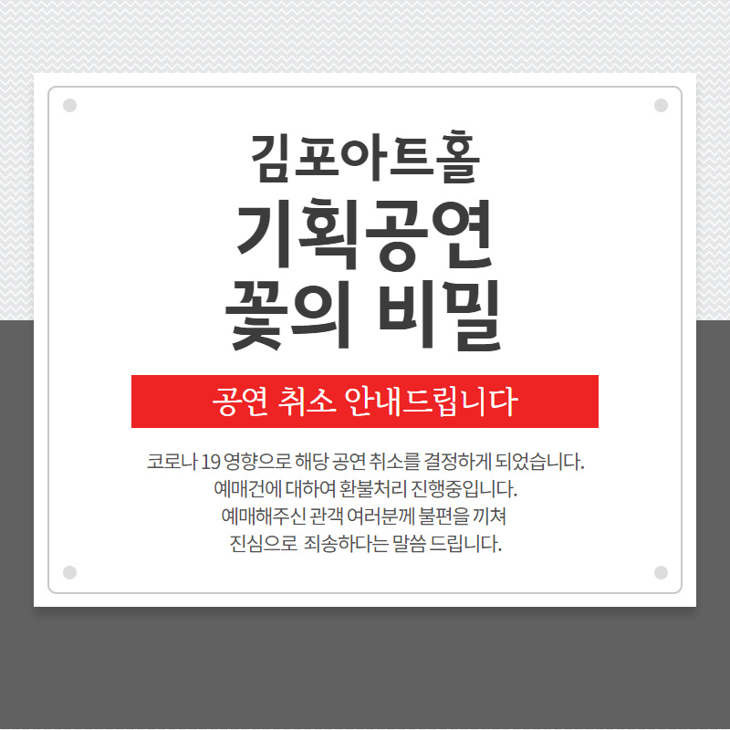 김포아트홀 기획공연 꽃의 비밀 공연 취소 안내드립니다. 코로나19 영향으로 공연 취소를 결정하게 되었습니다. 예매건에 대하여 환불처리 진행중입니다. 예매해주신 관객 여러분께 불편을 끼쳐 진심으로 죄송하다는 말씀드립니다.