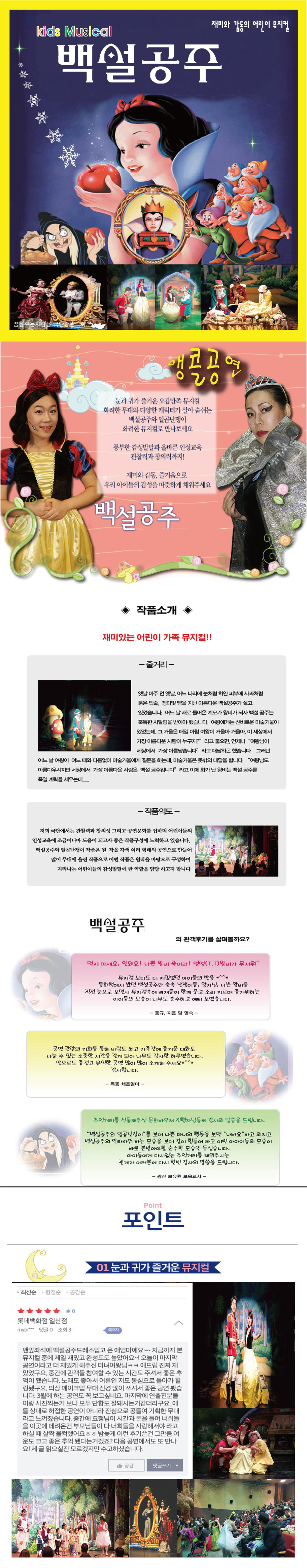 [재미와 감동의 어린이 뮤지컬 '백설공주']
눈과 귀가 즐거운 오감만족 뮤지컬. 화려한 무대와 다양한 캐릭터가 살아 숨쉬는 백설공주와 일곱난쟁이 화려한 뮤지컬로 만나보세요. 풍부한 감성발달과 올바른 인성교육 관찰력과 창의력까지! 재미와 감동. 즐거움으로 우리 아이들의 감성을 따뜻하게 채워주세요.
[작품소개]
-줄거리-
옛날 아주 먼 옛날, 어느 나라에 눈처럼 하얀 피부에 사과처럼 붉은 입술, 장미빛 뺨을 지닌 아름다운 백설공주가 살고 있었습니다. 어느 날 새로 들어온 계모가 왕비가 되자 백설 공주는 혹독한 시달림을 받아야 했습니다. 여왕에게는 신비로운 마술거울이 있어쓴데, 그 거울은 매일 아침 여왕이 