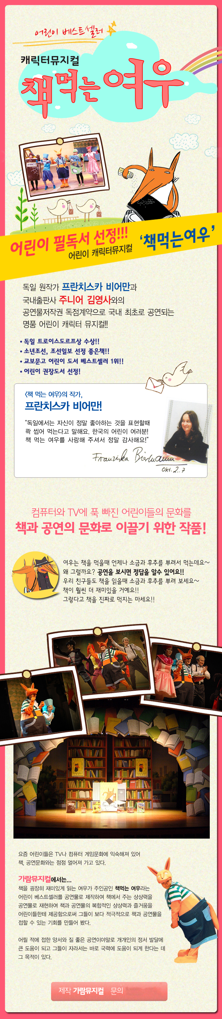 [캐릭터 뮤지컬 책먹는여우]
어린이 필독서 선정 어린이 캐릭터 뮤지컬 책먹는여우.
독일 원작가 프란치스카 비어만과 국내출판사 주니어 김영사와의 공연물저작권 독점계약으로 국내 최초로 공연되는 명품 어린이 캐릭터 뮤지컬. 독일 트로이스도르프상 수상. 소년조선, 조선일보 선정 좋은책. 교보문고 어린이 도서 베스트셀러1위. 어린이 권장도서 선정.
책먹는여우의 작가, 프란치스카 비어만! 독일에서는 자신이 정말 좋아하는 것을 표현할 때 콱 씹어 먹는다고 말해요. 한국의 어린이 여러분! 책 먹는 여우를 사랑해주셔서 정말 감사해요.
컴퓨터와 TV에 푹 빠진 어린이들의 문화를 책과 공연으로 문화를 이끌기 위한 작품! 여우는 책을 먹을 때 언제나 소름과 후츠를 뿌려서 먹는데요~ 왜 그럴까요? 공연을 보시면 정답을 알 수 있어요! 우리 친구들도 책을 읽을 때 소금과 후추를 뿌려보세요~책이 훨씬 더 재미있을 거예요! 그렇다고 책을 진짜로 먹지는 마세요!
요즘 어린이들은 TV나 컴퓨터 게임문화에 익숙해져 있어 책, 공연문화와는 점점 멀어져 가고 있다. 가람뮤지컬에서는 책을 굉장히 재미있게 읽는 여우가 주인공인 책먹는 여우라는 어린이 베스트셀러 공연물로 제작하여 책에서 주는 상상력을 공연물로 재현하여 책과 공연물의 복합적인 상상력과 즐거움을 어린이들한테 제공함으로써 그들이 보다 적극적으로 책과 공연물을 접할 수 있는 기회를 만들어봤다. 어릴적에 접한 양서와 질 좋은 공연이야말로 개개인의 정서 발달에 큰 도움이 되고 그들이 자라서는 바로 국력에 도움이 되게 한다는 데 그 목적이 있다.